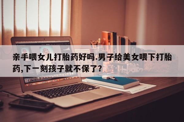 胎停大月份打胎药微信亲手喂女儿打胎药好吗.男子给美女喂下打胎药,下一刻孩子就不保了？