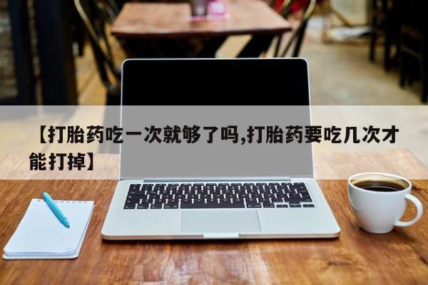 胎停大月份打胎药微信【打胎药吃一次就够了吗,打胎药要吃几次才能打掉】