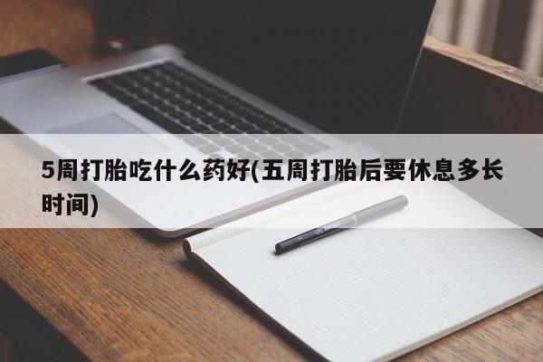 胎停大月份打胎药微信5周打胎吃什么药好(五周打胎后要休息多长时间)