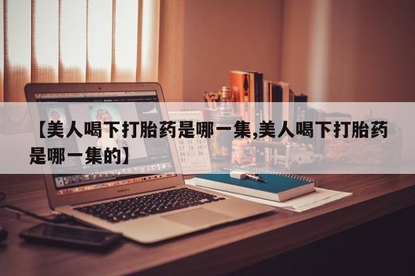 胎停大月份打胎药微信【美人喝下打胎药是哪一集,美人喝下打胎药是哪一集的】