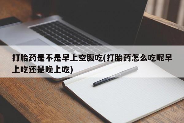 胎停大月份打胎药微信打胎药是不是早上空腹吃(打胎药怎么吃呢早上吃还是晚上吃)