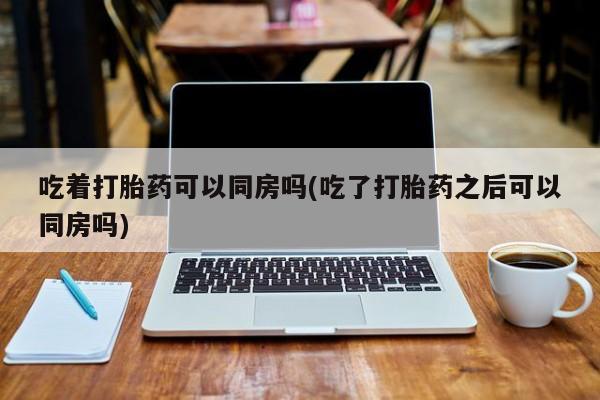 胎停大月份打胎药微信吃着打胎药可以同房吗(吃了打胎药之后可以同房吗)