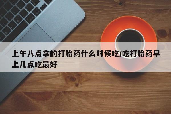 胎停大月份打胎药微信上午八点拿的打胎药什么时候吃/吃打胎药早上几点吃最好