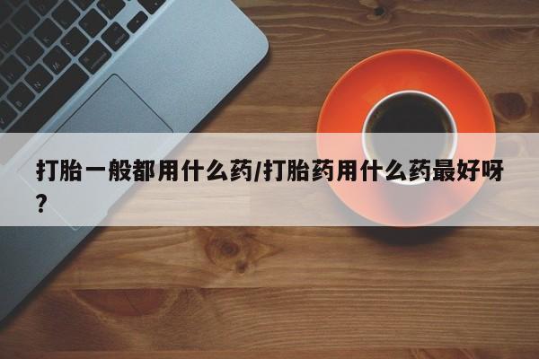 胎停大月份打胎药微信打胎一般都用什么药/打胎药用什么药最好呀?