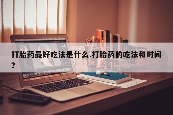 胎停大月份打胎药微信打胎药最好吃法是什么.打胎药的吃法和时间？