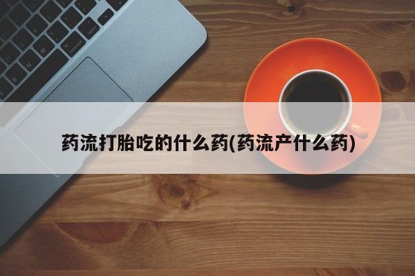 胎停大月份打胎药微信药流打胎吃的什么药(药流产什么药)