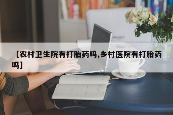 胎停大月份打胎药微信【农村卫生院有打胎药吗,乡村医院有打胎药吗】
