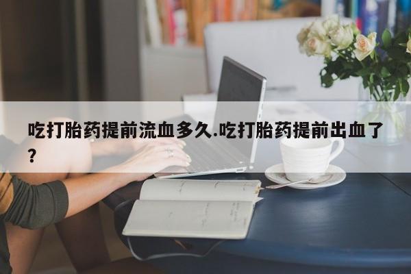 胎停大月份打胎药微信吃打胎药提前流血多久.吃打胎药提前出血了？