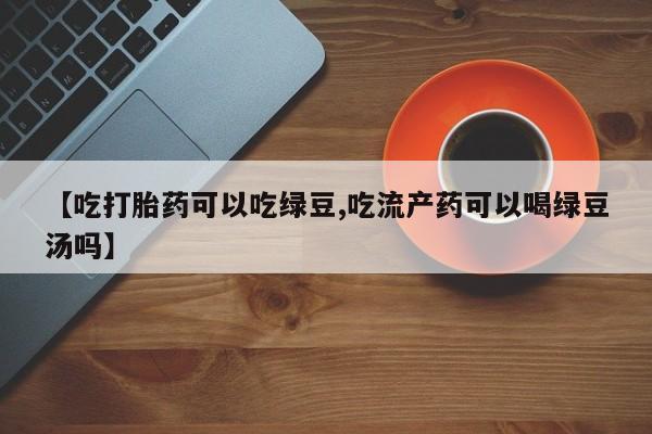 胎停大月份打胎药微信【吃打胎药可以吃绿豆,吃流产药可以喝绿豆汤吗】