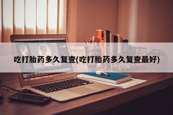 胎停大月份打胎药微信吃打胎药多久复查(吃打胎药多久复查最好)
