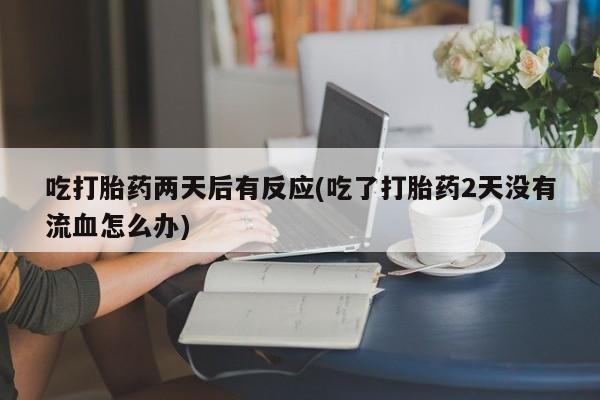 胎停大月份打胎药微信吃打胎药两天后有反应(吃了打胎药2天没有流血怎么办)