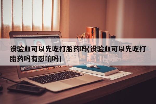 胎停大月份打胎药微信没验血可以先吃打胎药吗(没验血可以先吃打胎药吗有影响吗)