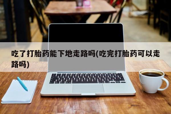 胎停大月份打胎药微信吃了打胎药能下地走路吗(吃完打胎药可以走路吗)