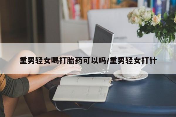 胎停大月份打胎药微信重男轻女喝打胎药可以吗/重男轻女打针