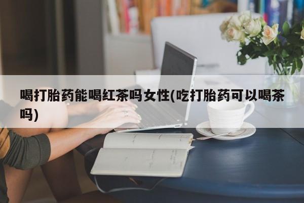胎停大月份打胎药微信喝打胎药能喝红茶吗女性(吃打胎药可以喝茶吗)