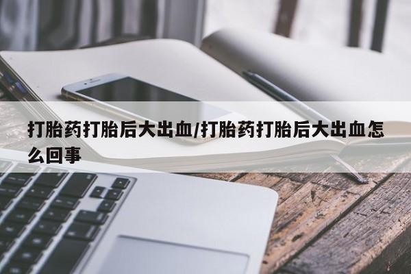 胎停大月份打胎药微信打胎药打胎后大出血/打胎药打胎后大出血怎么回事