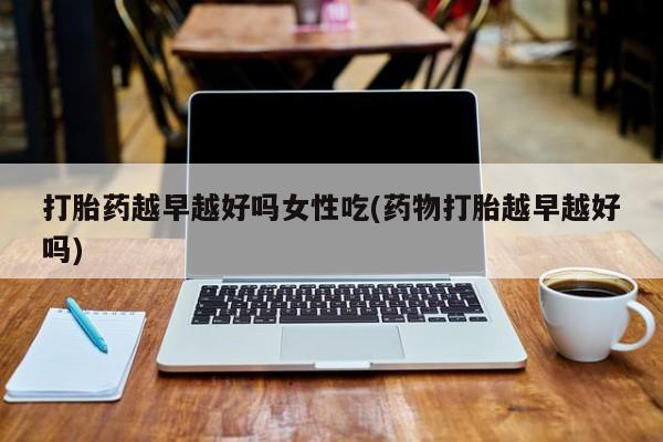 胎停大月份打胎药微信打胎药越早越好吗女性吃(药物打胎越早越好吗)