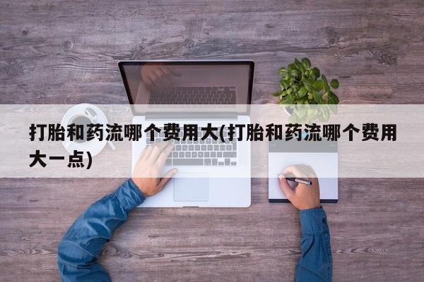 胎停大月份打胎药微信打胎和药流哪个费用大(打胎和药流哪个费用大一点)