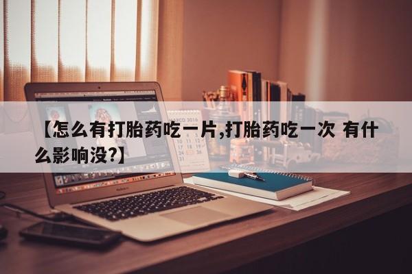 胎停大月份打胎药微信【怎么有打胎药吃一片,打胎药吃一次 有什么影响没?】